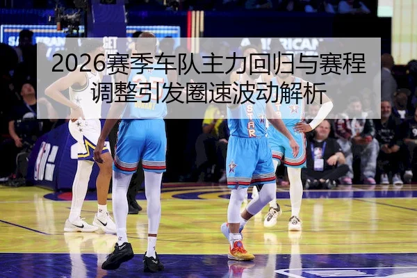 2026赛季车队主力回归与赛程调整引发圈速波动解析 - haomen
